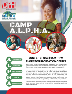 Rome-Floyd Parks and Recreation is partnering with the Northwest Georgia Department of Public Health to host its first Camp A.L.P.H.A. (Awareness, Leadership, Preparedness, and Health Ambassadors).This fun and educational camp is for youth, ages 8-12. They will participate in a diverse range of activities, such as health and safety experiments, interactive games, creative learning, and unforgettable adventures, including hands-on demonstrations with the fire department, law enforcement, emergency medical services, and more. Campers will learn skills to promote health, safety, and wellbeing in their communities and receive a certificate, a fully equipped Camp A.L.P.H.A. safety pack, and t-shirt. Daily snacks and drinks are included. Campers should dress in comfortable active wear and shoes daily. All camp activities are led by experienced RFPRA and DPH staff.