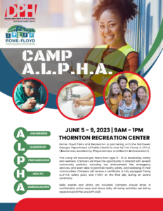Rome-Floyd Parks and Recreation is partnering with the Northwest Georgia Department of Public Health to host its first Camp A.L.P.H.A. (Awareness, Leadership, Preparedness, and Health Ambassadors). This camp will educate pre-teens from ages 8 - 12 on leadership, safety, and wellness. Campers will have the opportunity to interact with several community partners, including law enforcement, fire, emergency services, and learn skills to promote health, safety, and wellbeing in their communities. Campers will receive a certificate, a fully equipped Camp A.L.P.H.A. safety pack, and t-shirt on the final day during an award ceremony. Daily snacks and drinks are included. Campers should dress in comfortable active wear and shoes daily. All camp activities are led by experienced RFPRA and DPH staff.