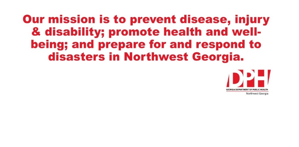 Our mission is to prevent disease, injury and disability; promote health and well-being; and prepare for and resopnd to disasters in Northwest Georgia. 